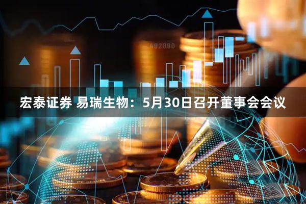 宏泰证券 易瑞生物：5月30日召开董事会会议