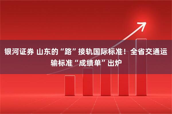 银河证券 山东的“路”接轨国际标准！全省交通运输标准“成绩单”出炉
