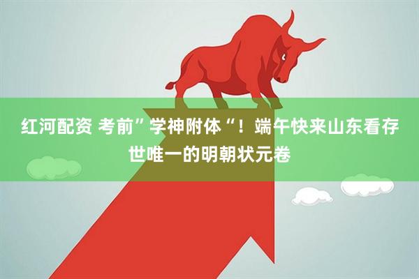 红河配资 考前”学神附体“！端午快来山东看存世唯一的明朝状元卷