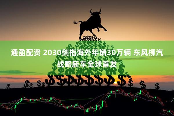 通盈配资 2030剑指海外年销30万辆 东风柳汽战略新车全球首发