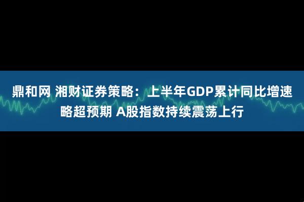 鼎和网 湘财证券策略：上半年GDP累计同比增速略超预期 A股指数持续震荡上行