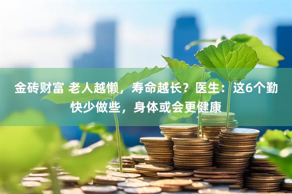 金砖财富 老人越懒，寿命越长？医生：这6个勤快少做些，身体或会更健康