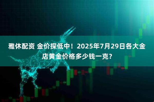 雅休配资 金价探低中！2025年7月29日各大金店黄金价格多少钱一克？