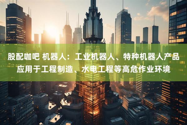 股配咖吧 机器人：工业机器人、特种机器人产品应用于工程制造、水电工程等高危作业环境