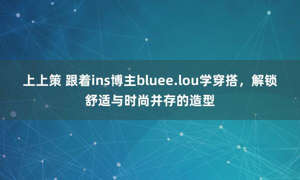 上上策 跟着ins博主bluee.lou学穿搭，解锁舒适与时尚并存的造型