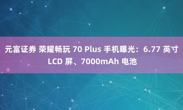 元富证券 荣耀畅玩 70 Plus 手机曝光：6.77 英寸 LCD 屏、7000mAh 电池
