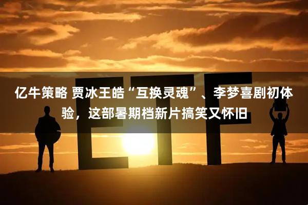亿牛策略 贾冰王皓“互换灵魂”、李梦喜剧初体验，这部暑期档新片搞笑又怀旧