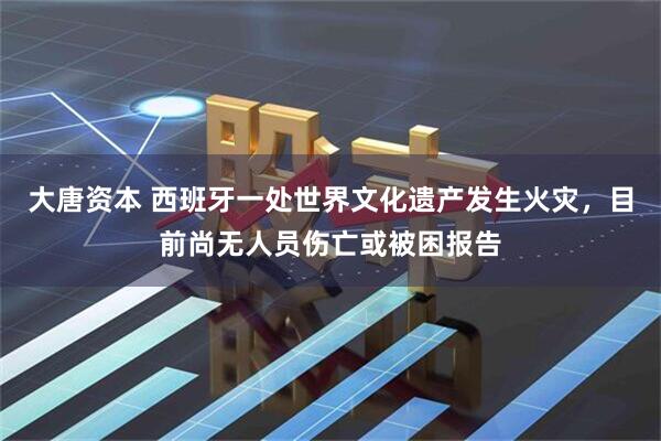 大唐资本 西班牙一处世界文化遗产发生火灾，目前尚无人员伤亡或被困报告