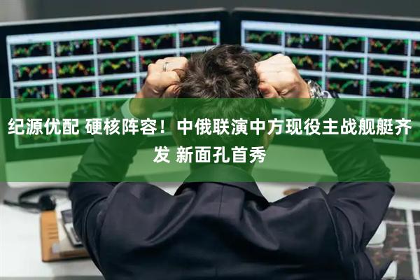纪源优配 硬核阵容！中俄联演中方现役主战舰艇齐发 新面孔首秀