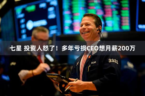 七星 投资人怒了！多年亏损CEO想月薪200万