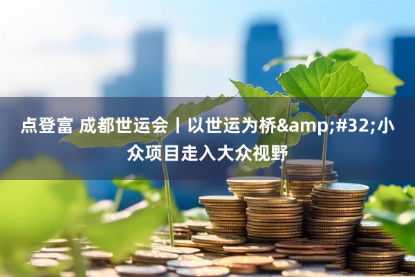 点登富 成都世运会丨以世运为桥 小众项目走入大众视野