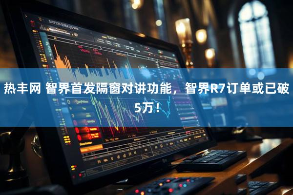 热丰网 智界首发隔窗对讲功能，智界R7订单或已破5万！