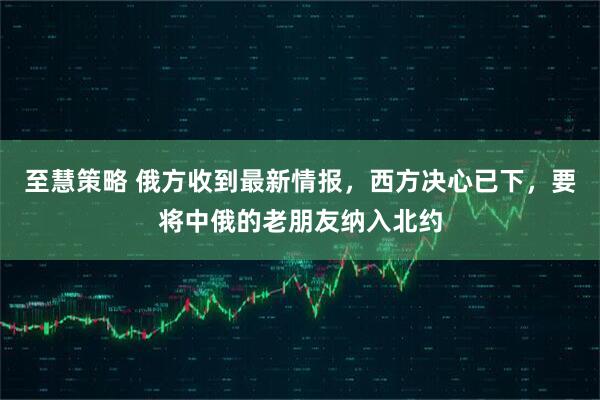 至慧策略 俄方收到最新情报，西方决心已下，要将中俄的老朋友纳入北约