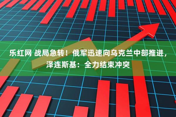 乐红网 战局急转！俄军迅速向乌克兰中部推进，泽连斯基：全力结束冲突