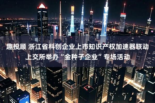 趣投顾 浙江省科创企业上市知识产权加速器联动上交所举办“金种子企业”专场活动