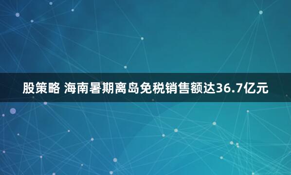股策略 海南暑期离岛免税销售额达36.7亿元