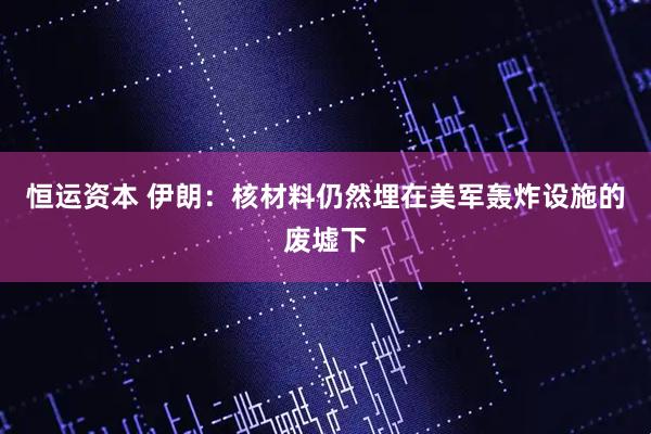 恒运资本 伊朗：核材料仍然埋在美军轰炸设施的废墟下