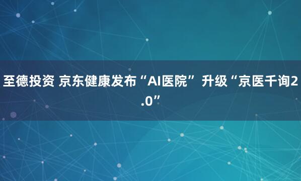 至德投资 京东健康发布“AI医院” 升级“京医千询2.0”