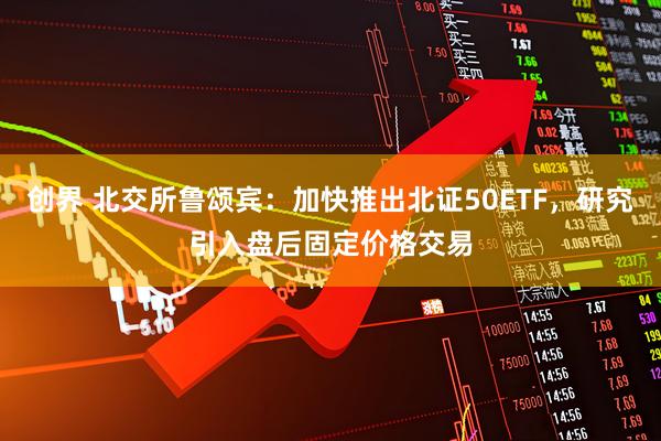 创界 北交所鲁颂宾：加快推出北证50ETF，研究引入盘后固定价格交易