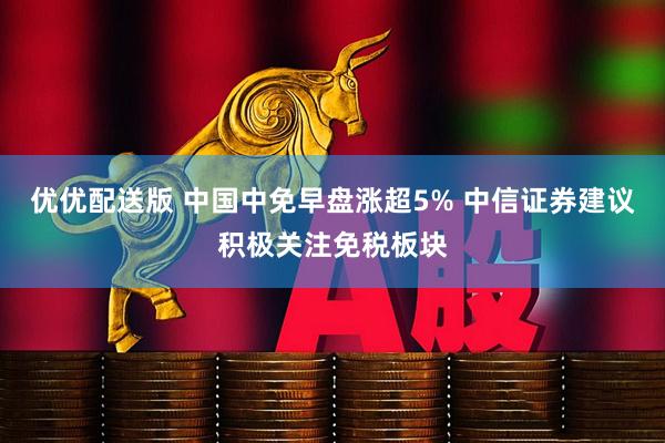 优优配送版 中国中免早盘涨超5% 中信证券建议积极关注免税板块