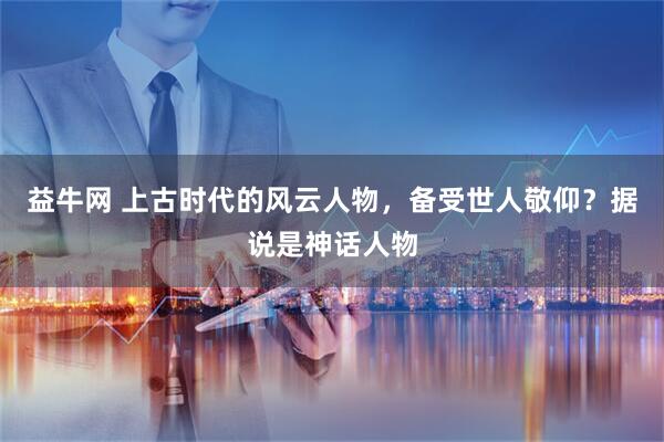 益牛网 上古时代的风云人物，备受世人敬仰？据说是神话人物