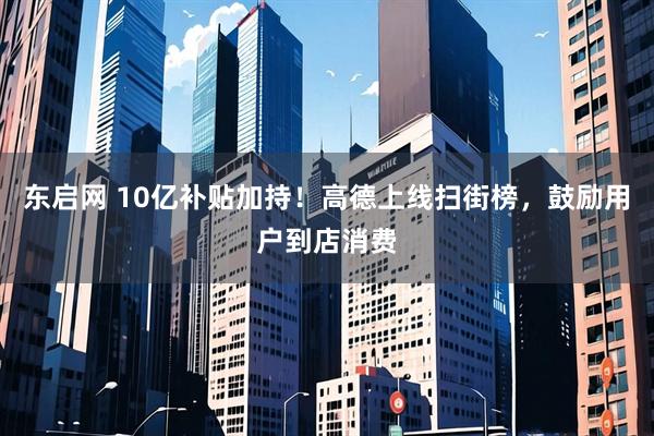 东启网 10亿补贴加持！高德上线扫街榜，鼓励用户到店消费