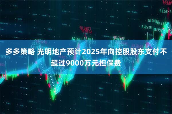 多多策略 光明地产预计2025年向控股股东支付不超过9000万元担保费
