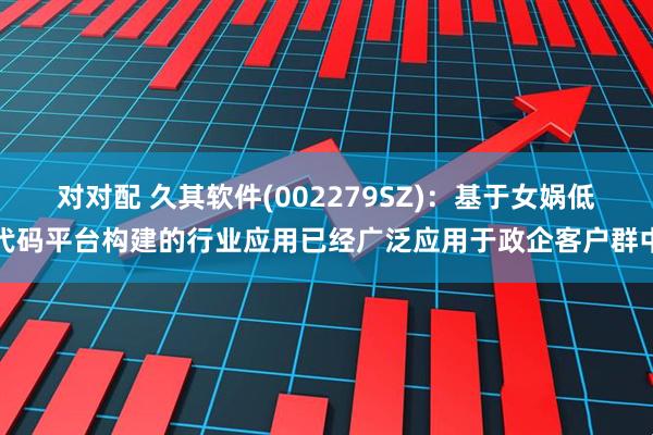 对对配 久其软件(002279SZ)：基于女娲低代码平台构建的行业应用已经广泛应用于政企客户群中
