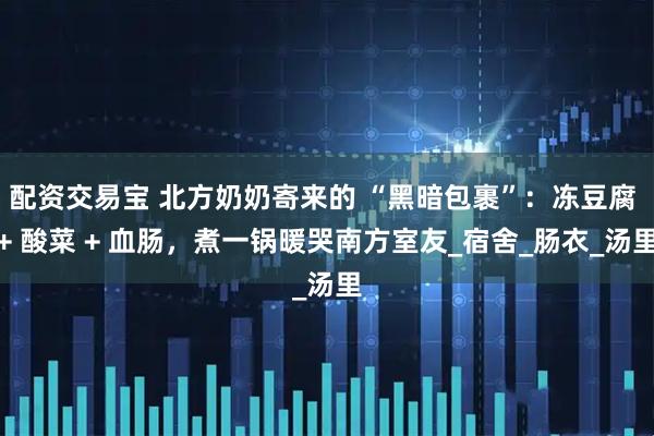 配资交易宝 北方奶奶寄来的 “黑暗包裹”：冻豆腐 + 酸菜 + 血肠，煮一锅暖哭南方室友_宿舍_肠衣_汤里