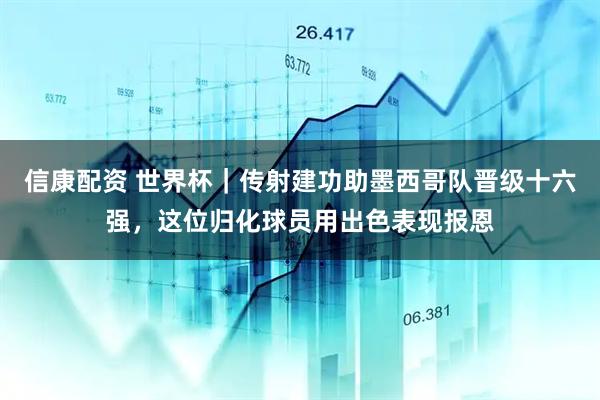 信康配资 世界杯｜传射建功助墨西哥队晋级十六强，这位归化球员用出色表现报恩