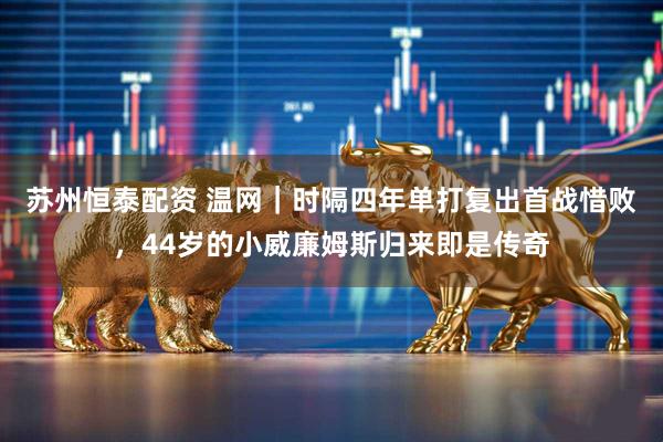 苏州恒泰配资 温网｜时隔四年单打复出首战惜败，44岁的小威廉姆斯归来即是传奇